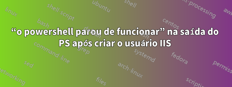 “o powershell parou de funcionar” na saída do PS após criar o usuário IIS