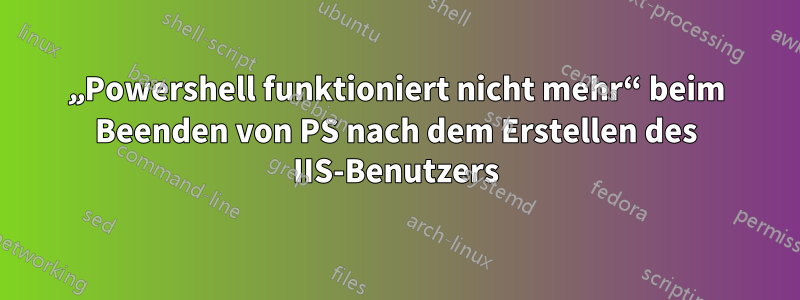 „Powershell funktioniert nicht mehr“ beim Beenden von PS nach dem Erstellen des IIS-Benutzers