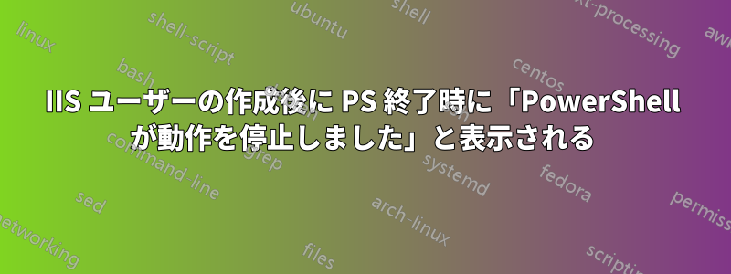 IIS ユーザーの作成後に PS 終了時に「PowerShell が動作を停止しました」と表示される