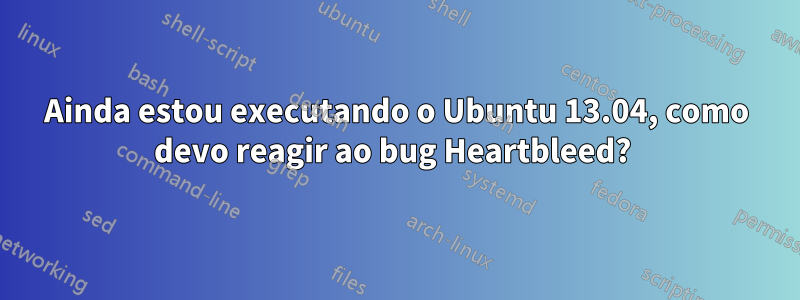 Ainda estou executando o Ubuntu 13.04, como devo reagir ao bug Heartbleed? 