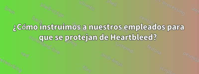 ¿Cómo instruimos a nuestros empleados para que se protejan de Heartbleed? 