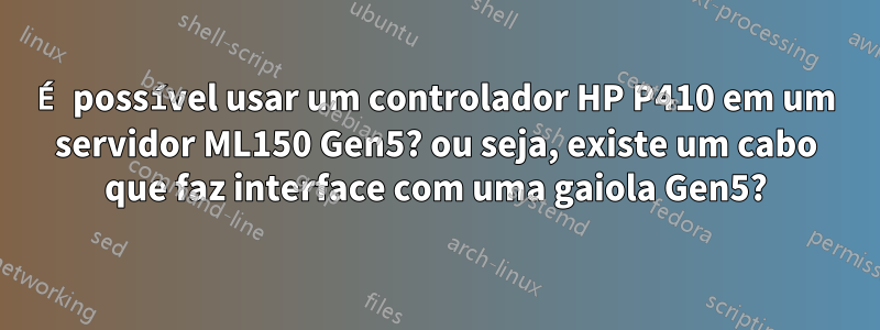 É possível usar um controlador HP P410 em um servidor ML150 Gen5? ou seja, existe um cabo que faz interface com uma gaiola Gen5?