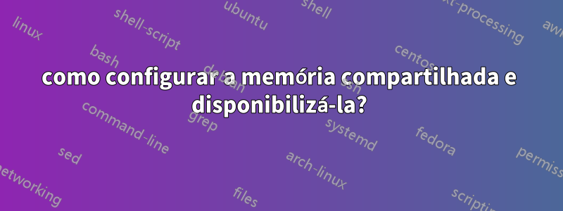 como configurar a memória compartilhada e disponibilizá-la?