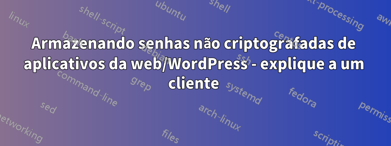Armazenando senhas não criptografadas de aplicativos da web/WordPress - explique a um cliente
