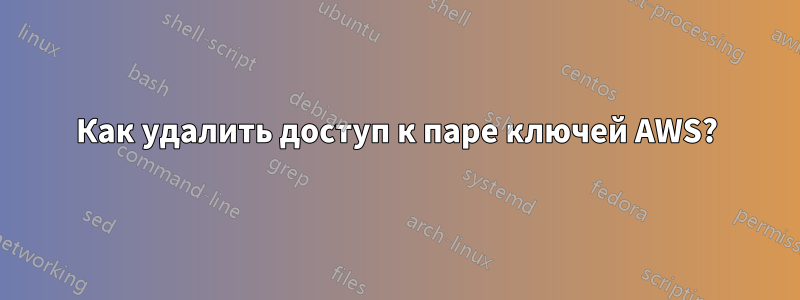 Как удалить доступ к паре ключей AWS?