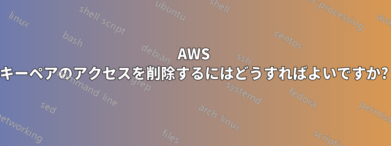 AWS キーペアのアクセスを削除するにはどうすればよいですか?