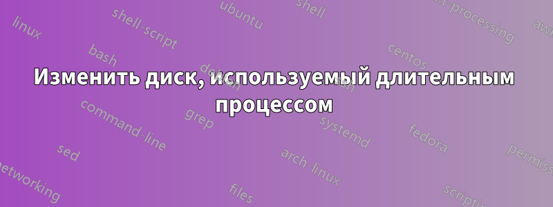 Изменить диск, используемый длительным процессом