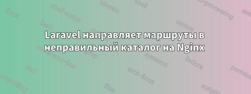 Laravel направляет маршруты в неправильный каталог на Nginx