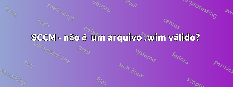 SCCM - não é um arquivo .wim válido?