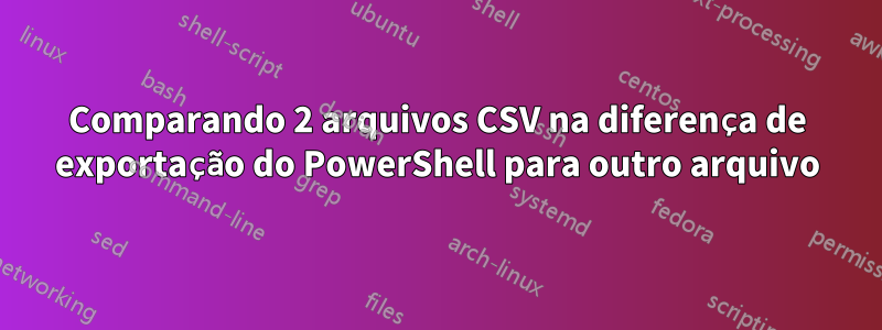Comparando 2 arquivos CSV na diferença de exportação do PowerShell para outro arquivo