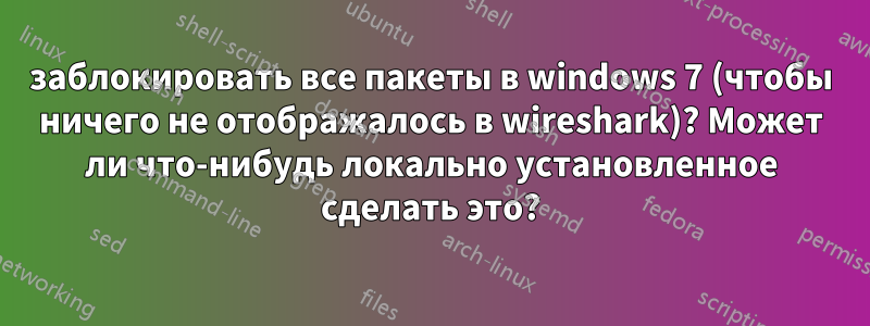заблокировать все пакеты в windows 7 (чтобы ничего не отображалось в wireshark)? Может ли что-нибудь локально установленное сделать это?