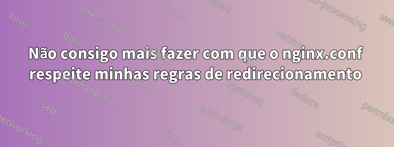 Não consigo mais fazer com que o nginx.conf respeite minhas regras de redirecionamento