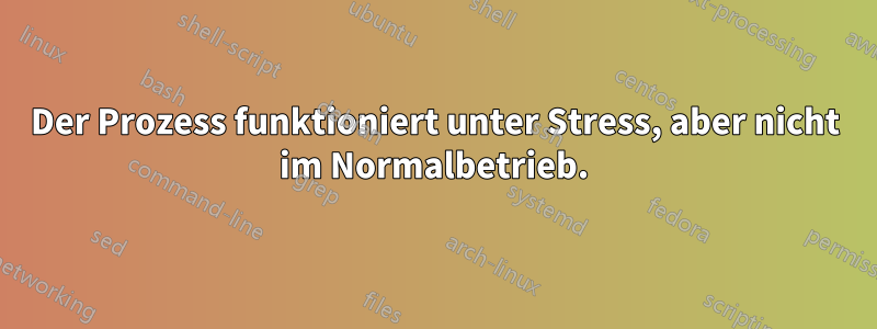 Der Prozess funktioniert unter Stress, aber nicht im Normalbetrieb.