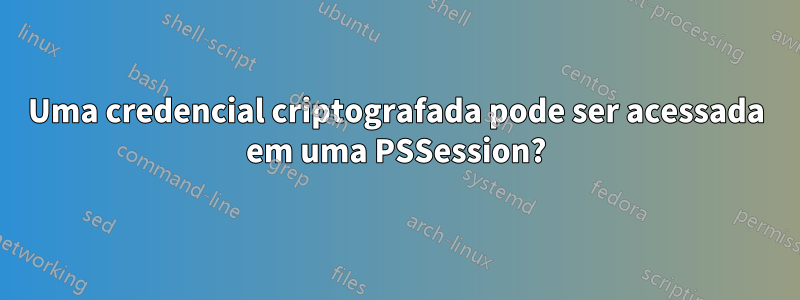 Uma credencial criptografada pode ser acessada em uma PSSession?