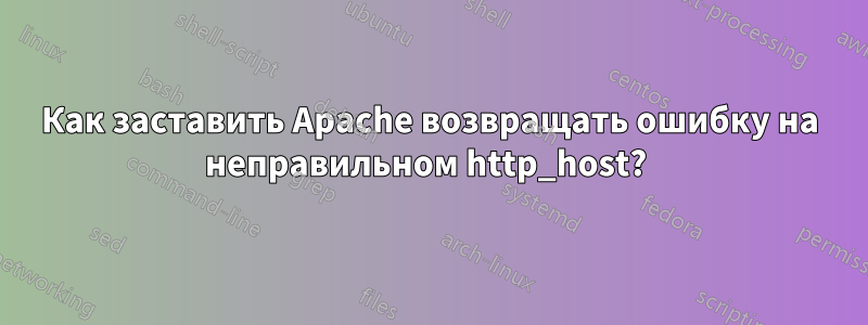 Как заставить Apache возвращать ошибку на неправильном http_host? 