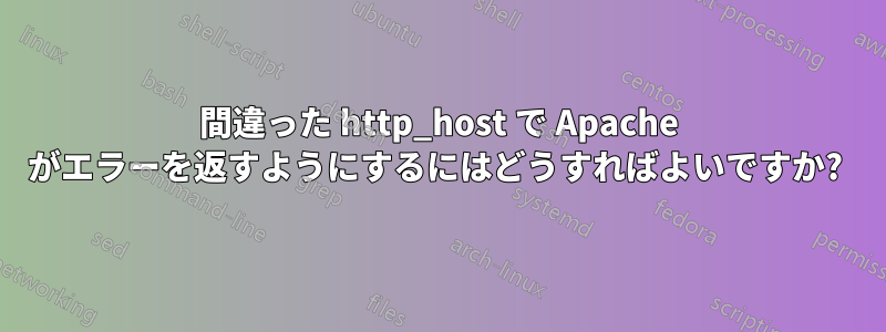 間違った http_host で Apache がエラーを返すようにするにはどうすればよいですか? 