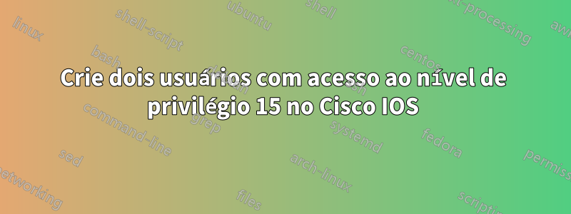 Crie dois usuários com acesso ao nível de privilégio 15 no Cisco IOS