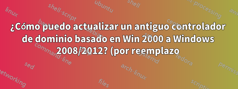 ¿Cómo puedo actualizar un antiguo controlador de dominio basado en Win 2000 a Windows 2008/2012? (por reemplazo)