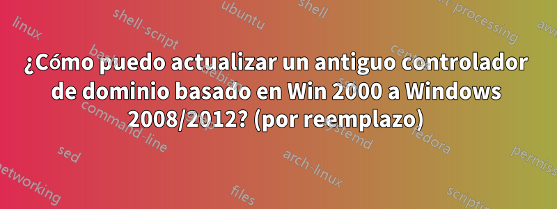 ¿Cómo puedo actualizar un antiguo controlador de dominio basado en Win 2000 a Windows 2008/2012? (por reemplazo)