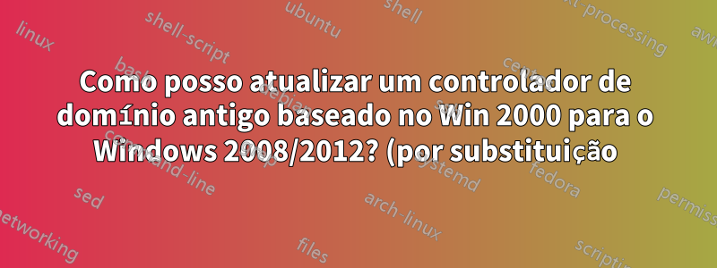Como posso atualizar um controlador de domínio antigo baseado no Win 2000 para o Windows 2008/2012? (por substituição)