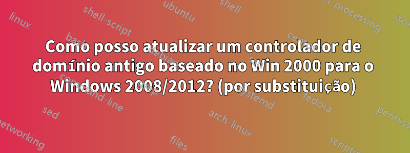 Como posso atualizar um controlador de domínio antigo baseado no Win 2000 para o Windows 2008/2012? (por substituição)