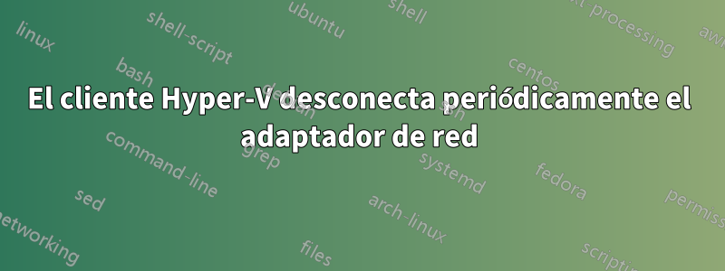 El cliente Hyper-V desconecta periódicamente el adaptador de red