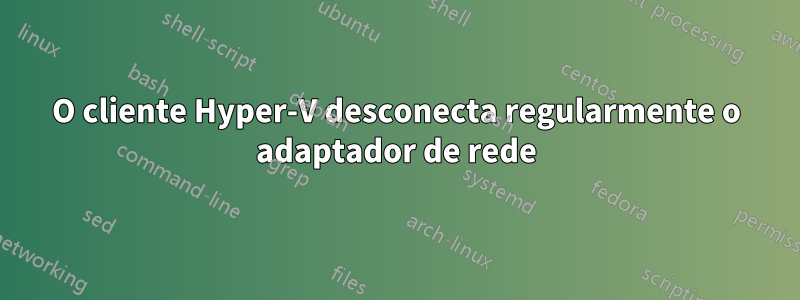 O cliente Hyper-V desconecta regularmente o adaptador de rede