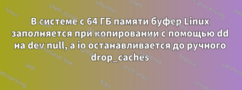 В системе с 64 ГБ памяти буфер Linux заполняется при копировании с помощью dd на dev null, а io останавливается до ручного drop_caches