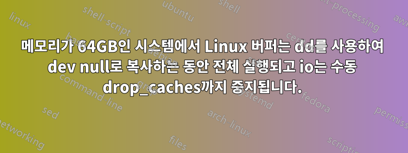 메모리가 64GB인 시스템에서 Linux 버퍼는 dd를 사용하여 dev null로 복사하는 동안 전체 실행되고 io는 수동 drop_caches까지 중지됩니다.