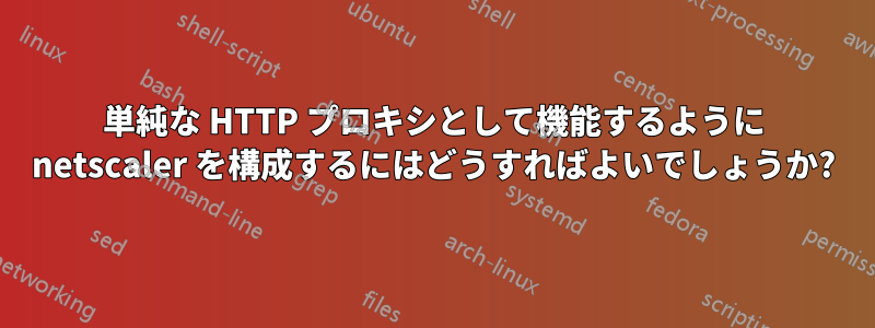 単純な HTTP プロキシとして機能するように netscaler を構成するにはどうすればよいでしょうか?