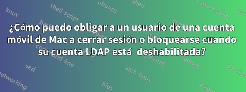 ¿Cómo puedo obligar a un usuario de una cuenta móvil de Mac a cerrar sesión o bloquearse cuando su cuenta LDAP está deshabilitada?