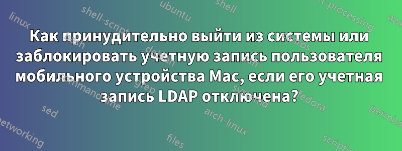 Как принудительно выйти из системы или заблокировать учетную запись пользователя мобильного устройства Mac, если его учетная запись LDAP отключена?