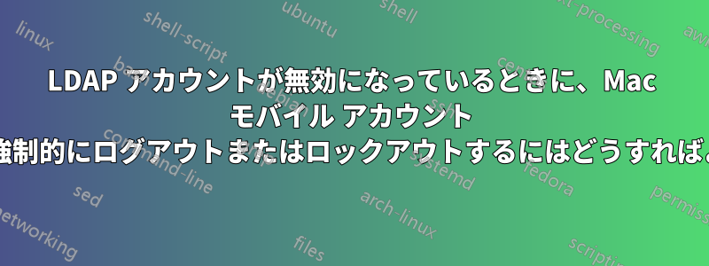 LDAP アカウントが無効になっているときに、Mac モバイル アカウント ユーザーを強制的にログアウトまたはロックアウトするにはどうすればよいですか?