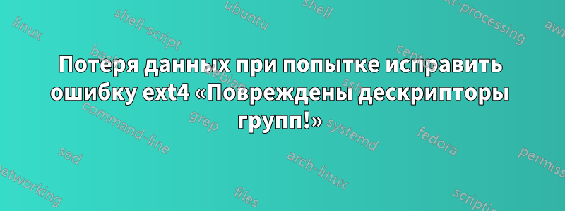 Потеря данных при попытке исправить ошибку ext4 «Повреждены дескрипторы групп!»