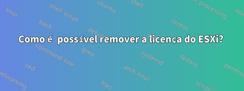 Como é possível remover a licença do ESXi?
