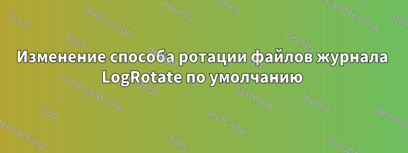 Изменение способа ротации файлов журнала LogRotate по умолчанию