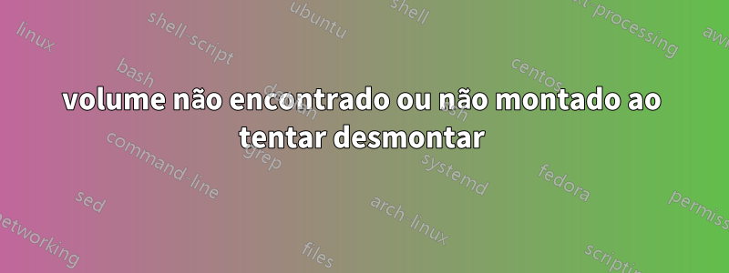 volume não encontrado ou não montado ao tentar desmontar