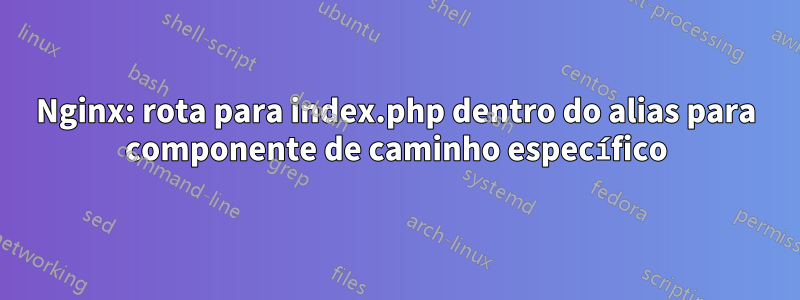 Nginx: rota para index.php dentro do alias para componente de caminho específico