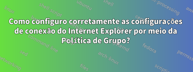 Como configuro corretamente as configurações de conexão do Internet Explorer por meio da Política de Grupo?