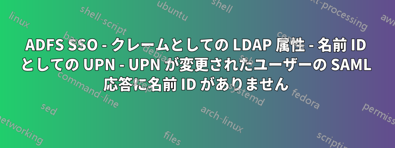 ADFS SSO - クレームとしての LDAP 属性 - 名前 ID としての UPN - UPN が変更されたユーザーの SAML 応答に名前 ID がありません