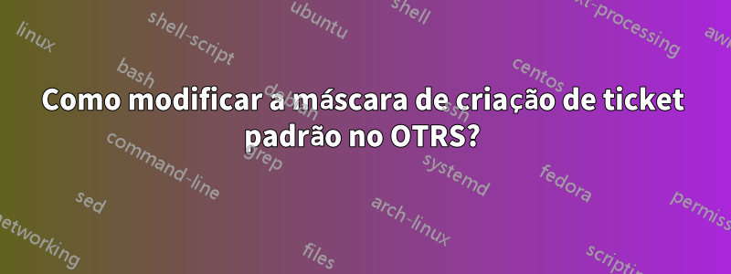 Como modificar a máscara de criação de ticket padrão no OTRS?