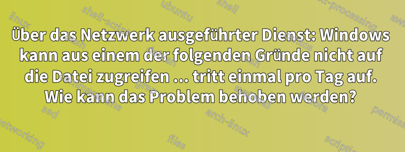 Über das Netzwerk ausgeführter Dienst: Windows kann aus einem der folgenden Gründe nicht auf die Datei zugreifen ... tritt einmal pro Tag auf. Wie kann das Problem behoben werden?