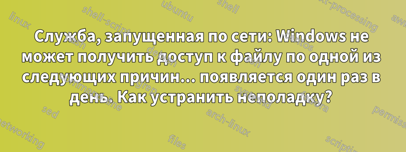 Служба, запущенная по сети: Windows не может получить доступ к файлу по одной из следующих причин... появляется один раз в день. Как устранить неполадку?