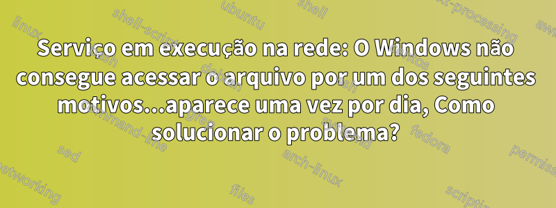 Serviço em execução na rede: O Windows não consegue acessar o arquivo por um dos seguintes motivos...aparece uma vez por dia, Como solucionar o problema?