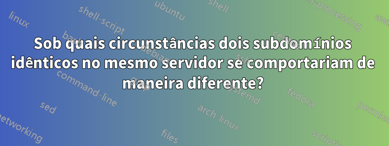 Sob quais circunstâncias dois subdomínios idênticos no mesmo servidor se comportariam de maneira diferente?