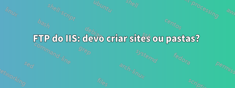 FTP do IIS: devo criar sites ou pastas?