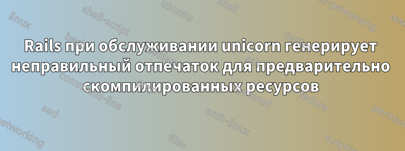 Rails при обслуживании unicorn генерирует неправильный отпечаток для предварительно скомпилированных ресурсов