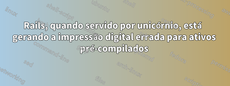 Rails, quando servido por unicórnio, está gerando a impressão digital errada para ativos pré-compilados