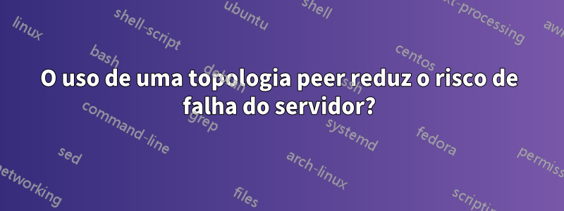 O uso de uma topologia peer reduz o risco de falha do servidor?