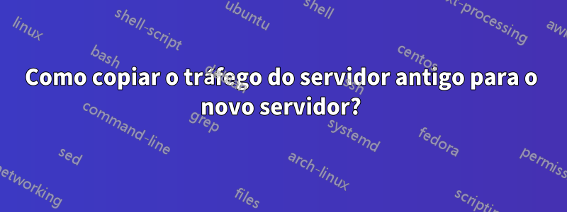 Como copiar o tráfego do servidor antigo para o novo servidor?